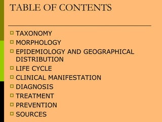 TABLE OF CONTENTS
 TAXONOMY
 MORPHOLOGY
 EPIDEMIOLOGY AND GEOGRAPHICAL
DISTRIBUTION
 LIFE CYCLE
 CLINICAL MANIFESTATION
 DIAGNOSIS
 TREATMENT
 PREVENTION
 SOURCES
 