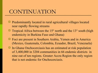  Predominantly located in rural agricultural villages located
near rapidly flowing streams
 Tropical Africa between the 15° north and the 13° south (high
endemicity in Burkina Faso and Ghana)
 Foci are present in Southern Arabia, Yemen and in America
(Mexico, Guatemala, Colombia, Ecuador, Brazil, Venezuela)
 In Ghana Onchocerciasis has an estimated at risk population
of 3,400,000 in 3204 communities in 66 endemic districts in
nine out of ten regions. Greater Accra Region the only region
that is not endemic for Onchocerciasis.
CONTINUATION
 