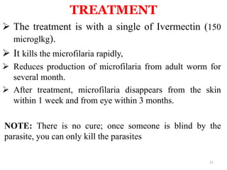 TREATMENT 
 The treatment is with a single of Ivermectin (150 
microglkg). 
 It kills the microfilaria rapidly, 
 Reduces production of microfilaria from adult worm for 
several month. 
 After treatment, microfilaria disappears from the skin 
within 1 week and from eye within 3 months. 
NOTE: There is no cure; once someone is blind by the 
parasite, you can only kill the parasites 
21 
 