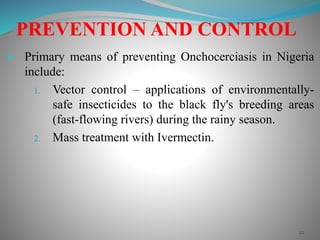 PREVENTION AND CONTROL 
 Primary means of preventing Onchocerciasis in Nigeria 
include: 
1. Vector control – applications of environmentally-safe 
insecticides to the black fly's breeding areas 
(fast-flowing rivers) during the rainy season. 
2. Mass treatment with Ivermectin. 
22 
 