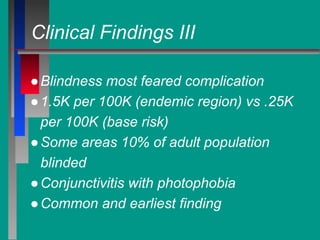 Clinical Findings III
●Blindness most feared complication
●1.5K per 100K (endemic region) vs .25K
per 100K (base risk)
●Some areas 10% of adult population
blinded
●Conjunctivitis with photophobia
●Common and earliest finding
 
