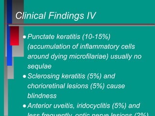 Clinical Findings IV
●Punctate keratitis (10-15%)
(accumulation of inflammatory cells
around dying microfilariae) usually no
sequlae
●Sclerosing keratitis (5%) and
chorioretinal lesions (5%) cause
blindness
●Anterior uveitis, iridocyclitis (5%) and
 