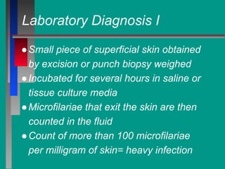 Laboratory Diagnosis I
●Small piece of superficial skin obtained
by excision or punch biopsy weighed
●Incubated for several hours in saline or
tissue culture media
●Microfilariae that exit the skin are then
counted in the fluid
●Count of more than 100 microfilariae
per milligram of skin= heavy infection
 