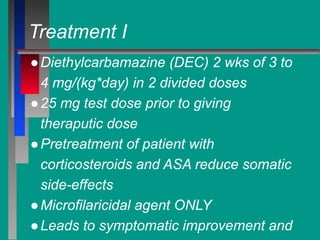 Treatment I
●Diethylcarbamazine (DEC) 2 wks of 3 to
4 mg/(kg*day) in 2 divided doses
●25 mg test dose prior to giving
theraputic dose
●Pretreatment of patient with
corticosteroids and ASA reduce somatic
side-effects
●Microfilaricidal agent ONLY
●Leads to symptomatic improvement and
 