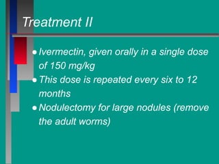 Treatment II
●Ivermectin, given orally in a single dose
of 150 mg/kg
●This dose is repeated every six to 12
months
●Nodulectomy for large nodules (remove
the adult worms)
 