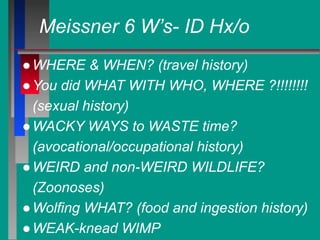 Meissner 6 W’s- ID Hx/o
●WHERE & WHEN? (travel history)
●You did WHAT WITH WHO, WHERE ?!!!!!!!!
(sexual history)
●WACKY WAYS to WASTE time?
(avocational/occupational history)
●WEIRD and non-WEIRD WILDLIFE?
(Zoonoses)
●Wolfing WHAT? (food and ingestion history)
●WEAK-knead WIMP
 