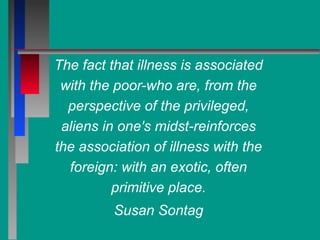 The fact that illness is associated
with the poor-who are, from the
perspective of the privileged,
aliens in one's midst-reinforces
the association of illness with the
foreign: with an exotic, often
primitive place.
Susan Sontag
 