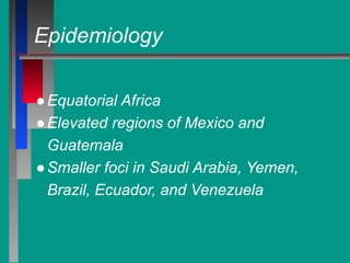 Epidemiology
●Equatorial Africa
●Elevated regions of Mexico and
Guatemala
●Smaller foci in Saudi Arabia, Yemen,
Brazil, Ecuador, and Venezuela
 
