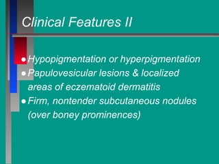 Clinical Features II
●Hypopigmentation or hyperpigmentation
●Papulovesicular lesions & localized
areas of eczematoid dermatitis
●Firm, nontender subcutaneous nodules
(over boney prominences)
 