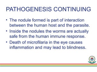 PATHOGENESIS CONTINUING
• The nodule formed is part of interaction
between the human host and the parasite.
• Inside the nodules the worms are actually
safe from the human immune response.
• Death of microfilaria in the eye causes
inflammation and may lead to blindness.
 