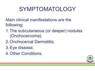 SYMPTOMATOLOGY
Main clinical manifestations are the
following;
1.The subcutaneous (or deeper) nodules
(Onchocercoma).
2.Onchocercal Dermatitis.
3.Eye disease.
4.Other Conditions.
 
