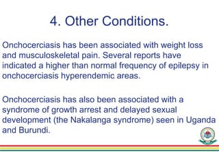 4. Other Conditions.
Onchocerciasis has been associated with weight loss
and musculoskeletal pain. Several reports have
indicated a higher than normal frequency of epilepsy in
onchocerciasis hyperendemic areas.
Onchocerciasis has also been associated with a
syndrome of growth arrest and delayed sexual
development (the Nakalanga syndrome) seen in Uganda
and Burundi.
 