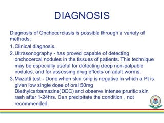 DIAGNOSIS
Diagnosis of Onchocerciasis is possible through a variety of
methods;
1.Clinical diagnosis.
2.Ultrasonography - has proved capable of detecting
onchocercal nodules in the tissues of patients. This technique
may be especially useful for detecting deep non-palpable
nodules, and for assessing drug effects on adult worms.
3.Mazotti test - Done when skin snip is negative in which a Pt is
given low single dose of oral 50mg
Diethylcarbamazine(DEC) and observe intense pruritic skin
rash after 1-24hrs. Can precipitate the condition , not
recommended.
 