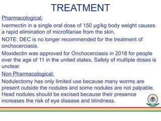 TREATMENT
Pharmacological;
Ivermectin in a single oral dose of 150 μg/kg body weight causes
a rapid elimination of microfilariae from the skin.
NOTE; DEC is no longer recommended for the treatment of
onchocerciasis.
Moxidectin was approved for Onchocerciasis in 2018 for people
over the age of 11 in the united states, Safety of multiple doses is
unclear.
Non Pharmacological;
Nodulectomy has only limited use because many worms are
present outside the nodules and some nodules are not palpable.
Head nodules should be excised because their presence
increases the risk of eye disease and blindness.
 