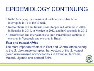 EPIDEMIOLOGY CONTINUING
• In the Americas, transmission of onchocerciasis has been
interrupted in 11 of the 13 foci.
• Interventions to limit transmission stopped in Colombia in 2008,
in Ecuador in 2010, in Mexico in 2012, and in Guatemala in 2012
• Transmission and interventions to limit transmission continue in
one area in Venezuela and one area in Brazil.
East and central Africa
The most important vectors in East and Central Africa belong
to the S. damnosum complex, but vectors of the S. neavei
group also transmit onchocerciasis in Ethiopia, Tanzania,
Malawi, Uganda and parts of Zaire.
 