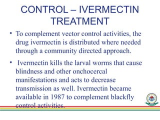 CONTROL – IVERMECTIN
TREATMENT
• To complement vector control activities, the
drug ivermectin is distributed where needed
through a community directed approach.
• Ivermectin kills the larval worms that cause
blindness and other onchocercal
manifestations and acts to decrease
transmission as well. Ivermectin became
available in 1987 to complement blackfly
control activities.
 