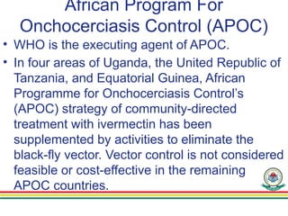 African Program For
Onchocerciasis Control (APOC)
• WHO is the executing agent of APOC.
• In four areas of Uganda, the United Republic of
Tanzania, and Equatorial Guinea, African
Programme for Onchocerciasis Control’s
(APOC) strategy of community-directed
treatment with ivermectin has been
supplemented by activities to eliminate the
black-fly vector. Vector control is not considered
feasible or cost-effective in the remaining
APOC countries.
 