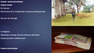 Impact socio-economique
Impact social
En Guinee:
Diminution de la mobilite,de l’activite professionnelle
Du taux de mariage
Au Nigeria :
Retard de mariage chez les femmes affectees
Courte periode d’allaittement
Impact economique
 