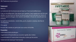 VIII.Traitement et prevention
Traitement
Médical :
Le traitement de l’onchocercose est basé sur l’ivermectine(Mectizan).
C’est un microfilaricide. Si les doses sont repetees il peut egalement tuer les vers
adultes. La nourriture ou l’alcool ne doivent pas etre pris pendant au moins 2h
avant ou apres la drogue. Une reaction semblable a l’essai de mazzotti peut se
produire.
Symptômes transitoires : mal de tète, prurit, eruption cutanee, diarrhee et
vomissement.
Chirurgical
Excision des nodules en particulier ceux autour de la tête.
Prevention
L’elimination de la simulie par :
L’application d’insecticides aux courants rapides des rivières
La pulvérisation d’ insecticides le long des rivières par les avions
Traitement de masse par l’ivermectine
 
