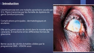 I. Introduction
L’onchocercose est une maladie parasitaire causée par
O.V, filaire transmise par les femelle de diptères du
genre Similium(simulie)
Complications principales : dermatologiques et
oculaires
Elle est la 4eme cause de cécité dans le monde après la
cataracte, le trachome et les différentes formes de
glaucome.
8eme cause de cécités évitables ciblées par le
programmeOMS :VISION 2020
 