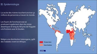 III. Epidemiologie
La cecite des rivieres touchent environ 37
millions de personnes a travers le monde.
Les foyers de l’onchocercose se
produisent egalement dans les zones
desertiques le long du Nil pres de l’Egypte
a la frontiere avec le Soudan.
Malgre une distribution heterogene, 99%
des malades vivent en Afrique.
 