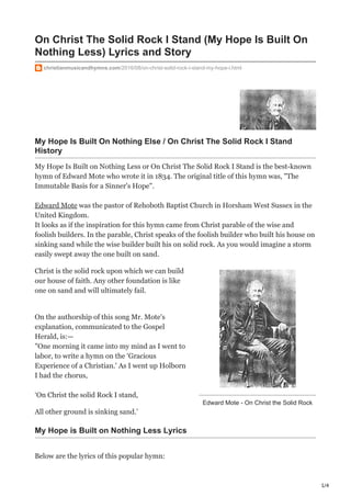 1/4
Edward Mote - On Christ the Solid Rock
On Christ The Solid Rock I Stand (My Hope Is Built On
Nothing Less) Lyrics and Story
christianmusicandhymns.com/2016/08/on-christ-solid-rock-i-stand-my-hope-i.html
My Hope Is Built On Nothing Else / On Christ The Solid Rock I Stand
History
My Hope Is Built on Nothing Less or On Christ The Solid Rock I Stand is the best-known
hymn of Edward Mote who wrote it in 1834. The original title of this hymn was, "The
Immutable Basis for a Sinner's Hope".
Edward Mote was the pastor of Rehoboth Baptist Church in Horsham West Sussex in the
United Kingdom.
It looks as if the inspiration for this hymn came from Christ parable of the wise and
foolish builders. In the parable, Christ speaks of the foolish builder who built his house on
sinking sand while the wise builder built his on solid rock. As you would imagine a storm
easily swept away the one built on sand.
Christ is the solid rock upon which we can build
our house of faith. Any other foundation is like
one on sand and will ultimately fail.
On the authorship of this song Mr. Mote's
explanation, communicated to the Gospel
Herald, is:—
"One morning it came into my mind as I went to
labor, to write a hymn on the ‘Gracious
Experience of a Christian.' As I went up Holborn
I had the chorus,
‘On Christ the solid Rock I stand,
All other ground is sinking sand.’
My Hope is Built on Nothing Less Lyrics
Below are the lyrics of this popular hymn:
 