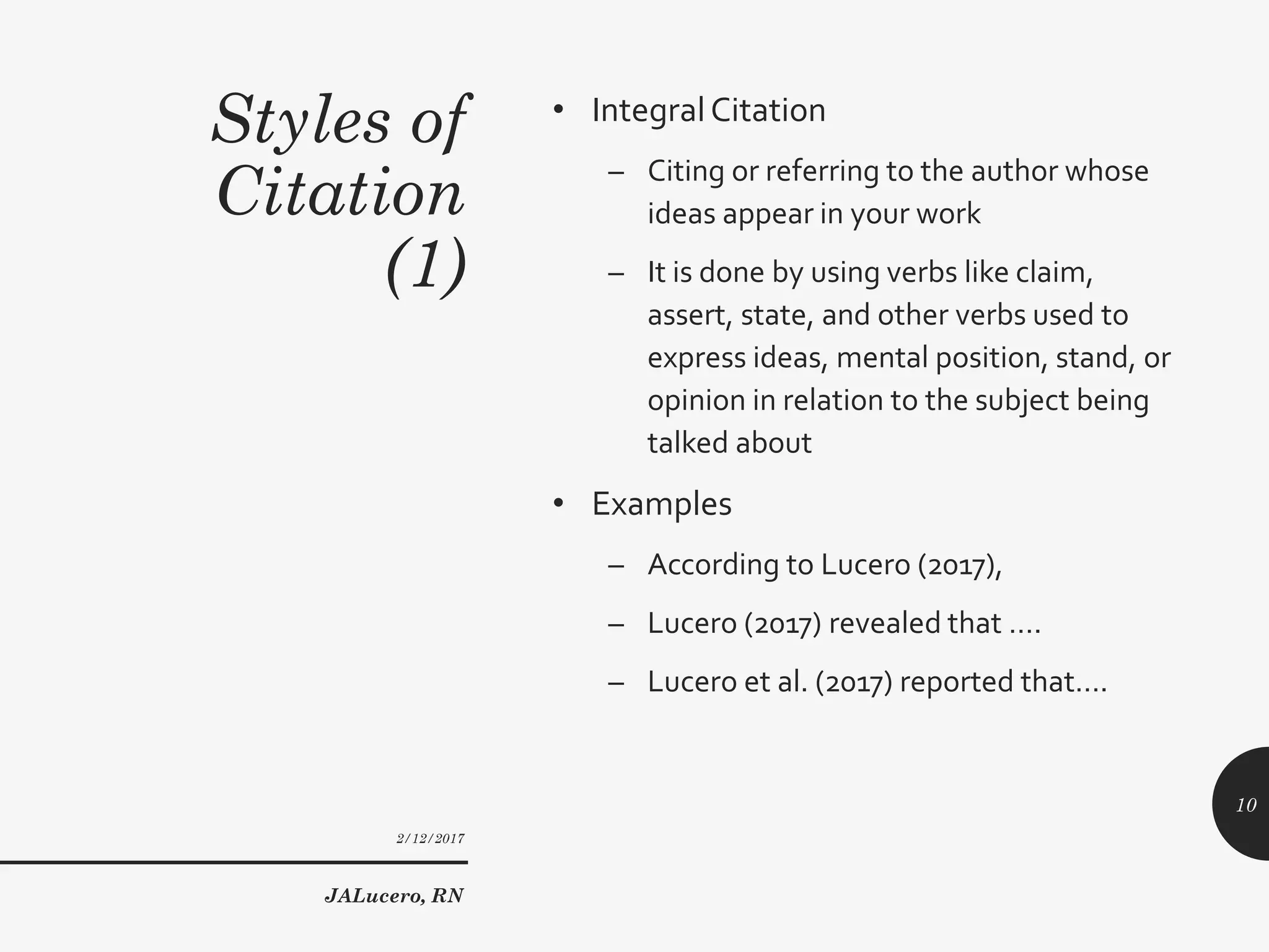Styles of
Citation
(1)
• IntegralCitation
– Citing or referring to the author whose
ideas appear in your work
– It is done by using verbs like claim,
assert, state, and other verbs used to
express ideas, mental position, stand, or
opinion in relation to the subject being
talked about
• Examples
– According to Lucero (2017),
– Lucero (2017) revealed that ….
– Lucero et al. (2017) reported that….
2/12/2017
JALucero, RN
10
 