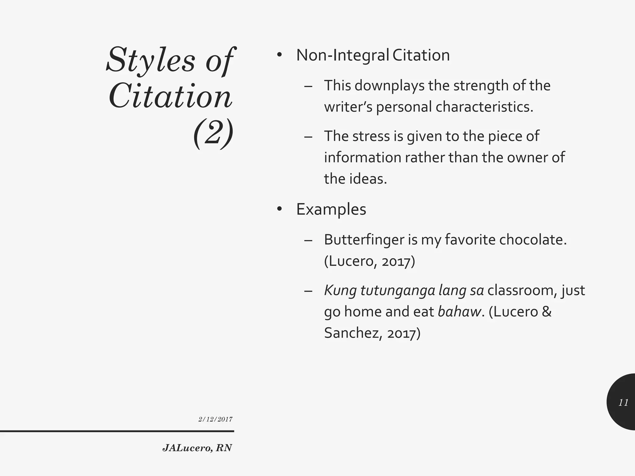 Styles of
Citation
(2)
• Non-IntegralCitation
– This downplays the strength of the
writer’s personal characteristics.
– The stress is given to the piece of
information rather than the owner of
the ideas.
• Examples
– Butterfinger is my favorite chocolate.
(Lucero, 2017)
– Kung tutunganga lang sa classroom, just
go home and eat bahaw. (Lucero &
Sanchez, 2017)
2/12/2017
JALucero, RN
11
 