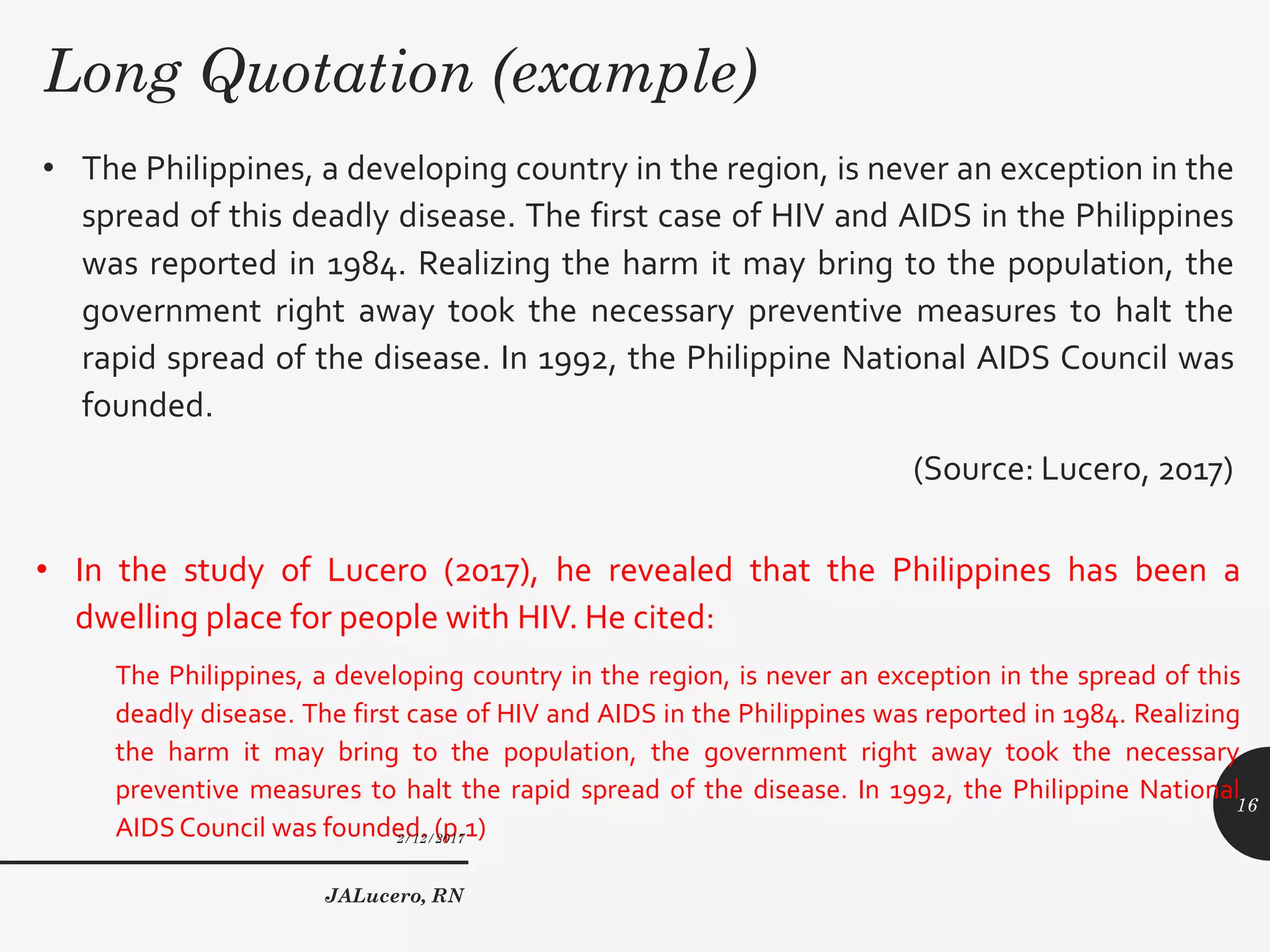 Long Quotation (example)
• The Philippines, a developing country in the region, is never an exception in the
spread of this deadly disease. The first case of HIV and AIDS in the Philippines
was reported in 1984. Realizing the harm it may bring to the population, the
government right away took the necessary preventive measures to halt the
rapid spread of the disease. In 1992, the Philippine National AIDS Council was
founded.
(Source: Lucero, 2017)
• In the study of Lucero (2017), he revealed that the Philippines has been a
dwelling place for people with HIV. He cited:
The Philippines, a developing country in the region, is never an exception in the spread of this
deadly disease. The first case of HIV and AIDS in the Philippines was reported in 1984. Realizing
the harm it may bring to the population, the government right away took the necessary
preventive measures to halt the rapid spread of the disease. In 1992, the Philippine National
AIDSCouncil was founded. (p.1)2/12/2017
JALucero, RN
16
 