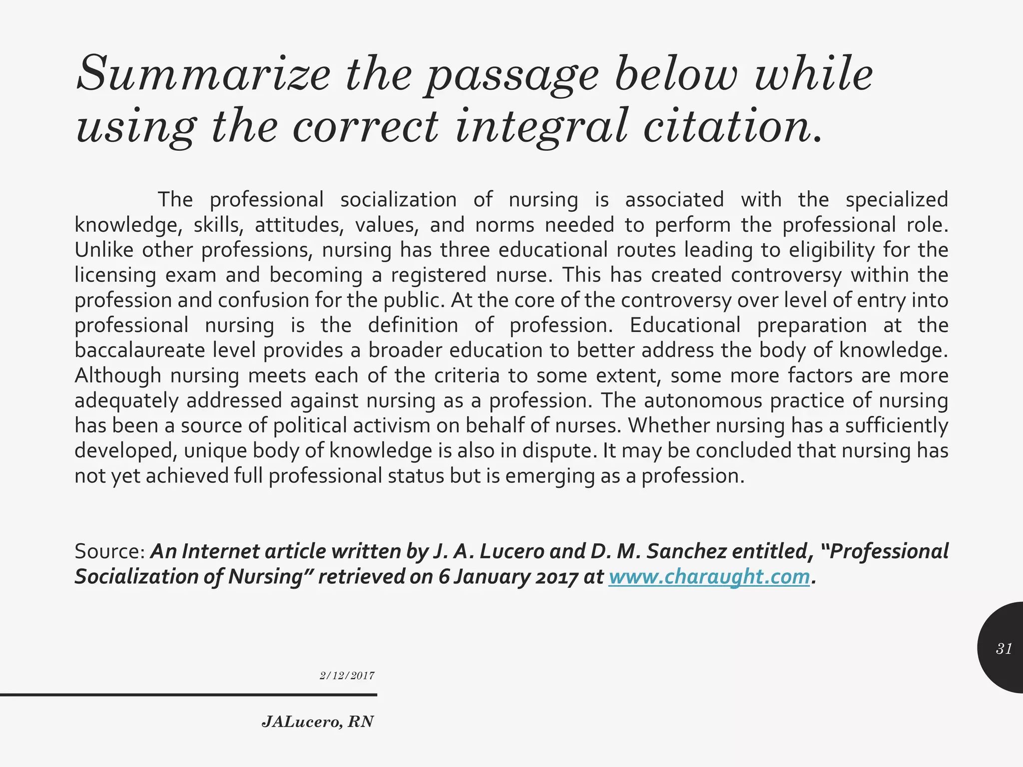 Summarize the passage below while
using the correct integral citation.
The professional socialization of nursing is associated with the specialized
knowledge, skills, attitudes, values, and norms needed to perform the professional role.
Unlike other professions, nursing has three educational routes leading to eligibility for the
licensing exam and becoming a registered nurse. This has created controversy within the
profession and confusion for the public. At the core of the controversy over level of entry into
professional nursing is the definition of profession. Educational preparation at the
baccalaureate level provides a broader education to better address the body of knowledge.
Although nursing meets each of the criteria to some extent, some more factors are more
adequately addressed against nursing as a profession. The autonomous practice of nursing
has been a source of political activism on behalf of nurses. Whether nursing has a sufficiently
developed, unique body of knowledge is also in dispute. It may be concluded that nursing has
not yet achieved full professional status but is emerging as a profession.
Source: An Internet article written by J. A. Lucero and D. M. Sanchez entitled, “Professional
Socialization of Nursing” retrieved on 6January 2017 at www.charaught.com.
2/12/2017
JALucero, RN
31
 