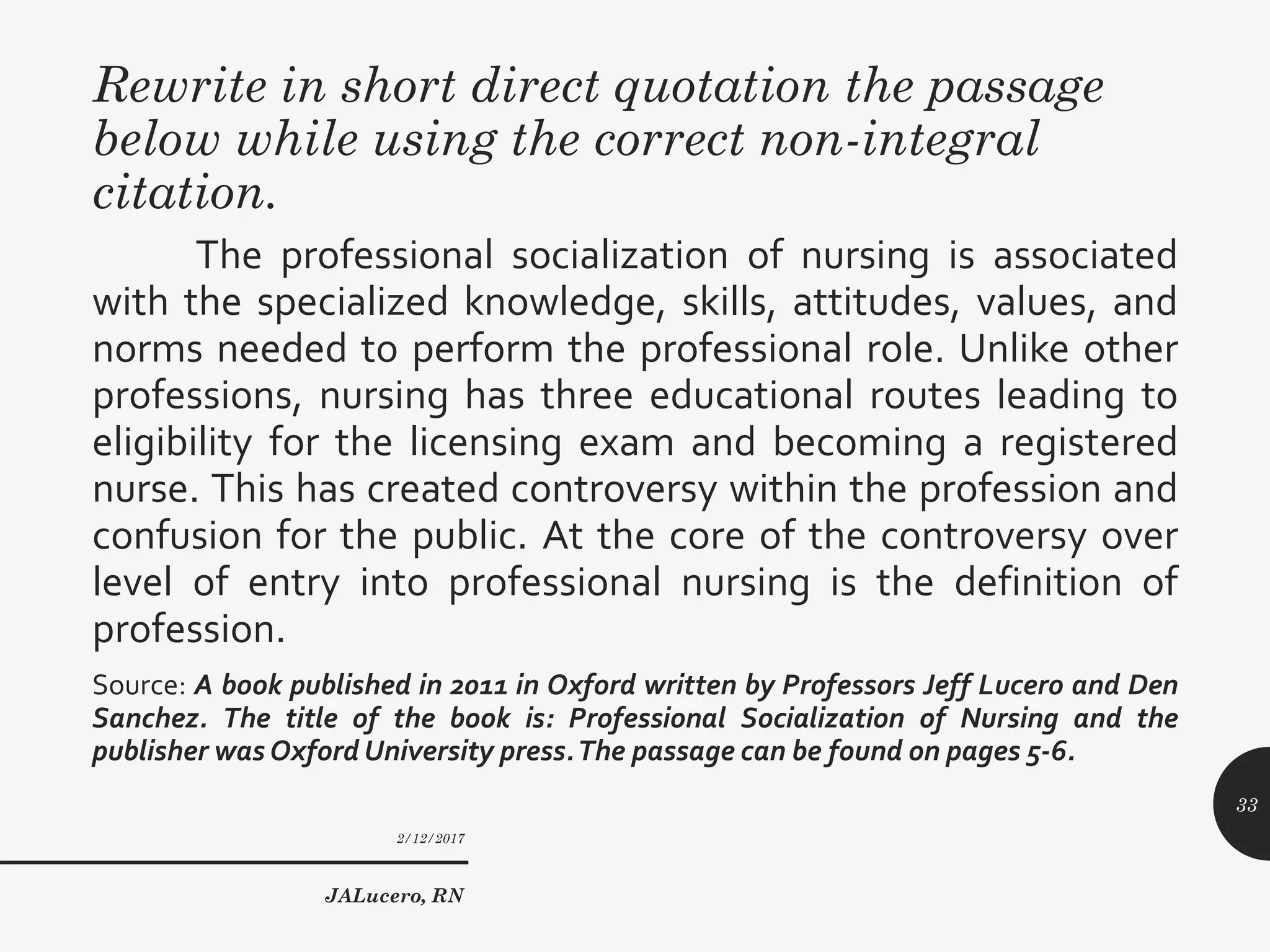 Rewrite in short direct quotation the passage
below while using the correct non-integral
citation.
The professional socialization of nursing is associated
with the specialized knowledge, skills, attitudes, values, and
norms needed to perform the professional role. Unlike other
professions, nursing has three educational routes leading to
eligibility for the licensing exam and becoming a registered
nurse. This has created controversy within the profession and
confusion for the public. At the core of the controversy over
level of entry into professional nursing is the definition of
profession.
Source: A book published in 2011 in Oxford written by Professors Jeff Lucero and Den
Sanchez. The title of the book is: Professional Socialization of Nursing and the
publisher was Oxford University press.The passage can be found on pages 5-6.
2/12/2017
JALucero, RN
33
 