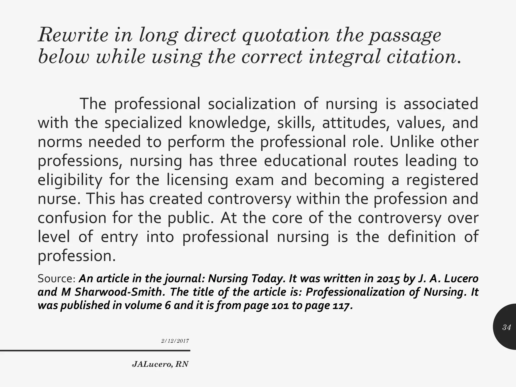 Rewrite in long direct quotation the passage
below while using the correct integral citation.
The professional socialization of nursing is associated
with the specialized knowledge, skills, attitudes, values, and
norms needed to perform the professional role. Unlike other
professions, nursing has three educational routes leading to
eligibility for the licensing exam and becoming a registered
nurse. This has created controversy within the profession and
confusion for the public. At the core of the controversy over
level of entry into professional nursing is the definition of
profession.
Source: An article in the journal: Nursing Today. It was written in 2015 by J. A. Lucero
and M Sharwood-Smith. The title of the article is: Professionalization of Nursing. It
was published in volume 6 and it is from page 101 to page 117.
2/12/2017
JALucero, RN
34
 
