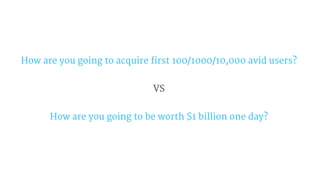 How are you going to acquire first 100/1000/10,000 avid users?
VS
How are you going to be worth $1 billion one day?
 