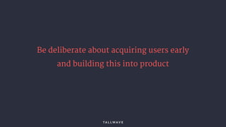 Be deliberate about acquiring users early
and building this into product
 
