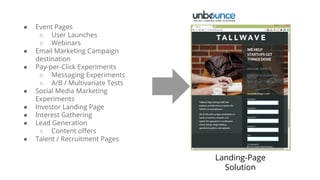 Landing-Page
Solution
● Event Pages
○ User Launches
○ Webinars
● Email Marketing Campaign
destination
● Pay-per-Click Experiments
○ Messaging Experiments
○ A/B / Multivariate Tests
● Social Media Marketing
Experiments
● Investor Landing Page
● Interest Gathering
● Lead Generation
○ Content offers
● Talent / Recruitment Pages
 