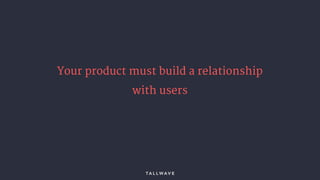 Your product must build a relationship
with users
 