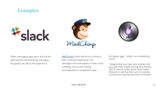 47
Examples
Other messaging apps exist. But the the
lighthearted and endearing messages,
the giphy’s all add to the experience.
MailChimp’s voice and tone is critical to
their customer experience. The
messages and tone adapts to how a user
is feeling, such as just having
accomplished or completed a task.
Siri Easter eggs - "what's zero divided by
zero?"
“Imagine that you have zero cookies and
you split them evenly among zero friends.
See? It doesn’t make sense. And Cookie
Monster is sad that there are no cookies,
and you are sad that you have no friends.”
 