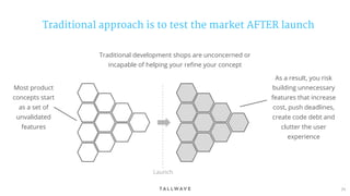 71
Traditional approach is to test the market AFTER launch
Most product
concepts start
as a set of
unvalidated
features
Traditional development shops are unconcerned or
incapable of helping your refine your concept
As a result, you risk
building unnecessary
features that increase
cost, push deadlines,
create code debt and
clutter the user
experience
Launch
 