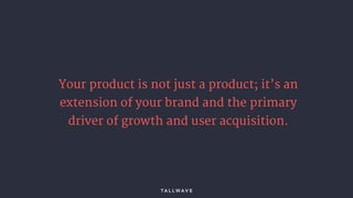 Your product is not just a product; it’s an
extension of your brand and the primary
driver of growth and user acquisition.
 