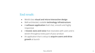 77
End result:
● World class visual and micro-interaction design
● Well-architected, scalable technology infrastructure
● A software application that’s fast, smooth and highly
responsive
● A brand, tone and voice that resonates with users and is
woven throughout every part of your product
● An application that is setup to acquire users and drive
growth at launch
 