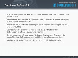 Overview of OnCleverSoft



• Offering professional software development services since 2002; Head office in
  Minsk (Belarus);
• Development team of over 50 highly-qualified IT specialists and external pool
  of over 60 software developers;
• Diversified use of software technologies. Main software technologies are .NET,
  C/C++, Java, PHP;
• Science-intensive expertise as well as innovative attitude distinct
  OnCleverSoft in software outsourcing industry;
• Setting up custom software teams (Dedicated Development Centre) on the
  basis of OnCleverSoft development facilities is one of the core services;
• Member of the major Belarusian IT association – High Technologies Park.




                                                                        www.oncleversoft.com
 