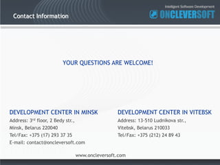 Contact Information




                          YOUR QUESTIONS ARE WELCOME!




DEVELOPMENT CENTER IN MINSK                        DEVELOPMENT CENTER IN VITEBSK
Address: 3rd floor, 2 Bedy str.,                   Address: 13-510 Ludnikova str.,
Minsk, Belarus 220040                              Vitebsk, Belarus 210033
Tel/Fax: +375 (17) 293 37 35                       Tel/Fax: +375 (212) 24 89 43
E-mail: contact@oncleversoft.com

                                   www.oncleversoft.com
 