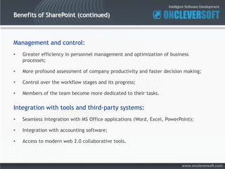 Benefits of SharePoint (continued)



Management and control:
•   Greater efficiency in personnel management and optimization of business
    processes;

•   More profound assessment of company productivity and faster decision making;

•   Control over the workflow stages and its progress;

•   Members of the team become more dedicated to their tasks.

Integration with tools and third-party systems:
•   Seamless integration with MS Office applications (Word, Excel, PowerPoint);

•   Integration with accounting software;

•   Access to modern web 2.0 collaborative tools.



                                                                         www.oncleversoft.com
 