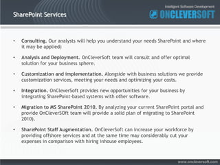 SharePoint Services



•   Consulting. Our analysts will help you understand your needs SharePoint and where
    it may be applied)

•   Analysis and Deployment. OnCleverSoft team will consult and offer optimal
    solution for your business sphere.

•   Customization and implementation. Alongside with business solutions we provide
    customization services, meeting your needs and optimizing your costs.

•   Integration. OnCleverSoft provides new opportunities for your business by
    integrating SharePoint-based systems with other software.

•   Migration to MS SharePoint 2010. By analyzing your current SharePoint portal and
    provide OnCleverSOft team will provide a solid plan of migrating to SharePoint
    2010).

•   SharePoint Staff Augmentation. OnCleverSoft can increase your workforce by
    providing offshore services and at the same time may considerably cut your
    expenses in comparison with hiring inhouse employees.



                                                                         www.oncleversoft.com
 