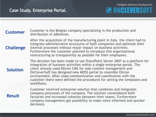 Case Study. Enterprise Portal.



            Customer is the Belgian company specializing in the production and
Customer    distribution of adhesives.
            After the acquisition of the manufacturing plant in Italy the client had to
            integrate administrative structures of both companies and optimize their
Challenge   internal processes without major impact on business activities.
            Furthermore the customer planned to introduce this organizational
            restructuring as transparently as possible for their employees.
            The decision has been made to use SharePoint Server 2007 as a platform for
            integration of business activities within a single enterprise portal. The
Solution    client already used Ektron CMS for web content management and
            OnCleverSoft has designed new MOSS portal to resemble Ektron
            environment. After close communication and coordination with the
            customer there were defined the procedures for setting the templates and
            workflows.
            Customer received enterprise solution that combines and integrates
            company processes of the company. The solution consolidated both
Result      factories and increased cohesion between their teams. Furthermore
            company management got possibility to make more informed and quicker
            decisions.

                                                                          www.oncleversoft.com
 