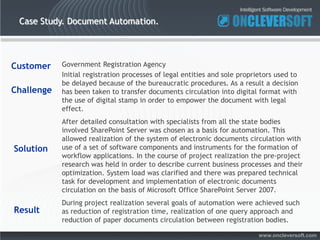 Case Study. Document Automation.




Customer    Government Registration Agency
            Initial registration processes of legal entities and sole proprietors used to
            be delayed because of the bureaucratic procedures. As a result a decision
Challenge   has been taken to transfer documents circulation into digital format with
            the use of digital stamp in order to empower the document with legal
            effect.
            After detailed consultation with specialists from all the state bodies
            involved SharePoint Server was chosen as a basis for automation. This
            allowed realization of the system of electronic documents circulation with
Solution    use of a set of software components and instruments for the formation of
            workflow applications. In the course of project realization the pre-project
            research was held in order to describe current business processes and their
            optimization. System load was clarified and there was prepared technical
            task for development and implementation of electronic documents
            circulation on the basis of Microsoft Office SharePoint Server 2007.
            During project realization several goals of automation were achieved such
Result      as reduction of registration time, realization of one query approach and
            reduction of paper documents circulation between registration bodies.

                                                                            www.oncleversoft.com
 