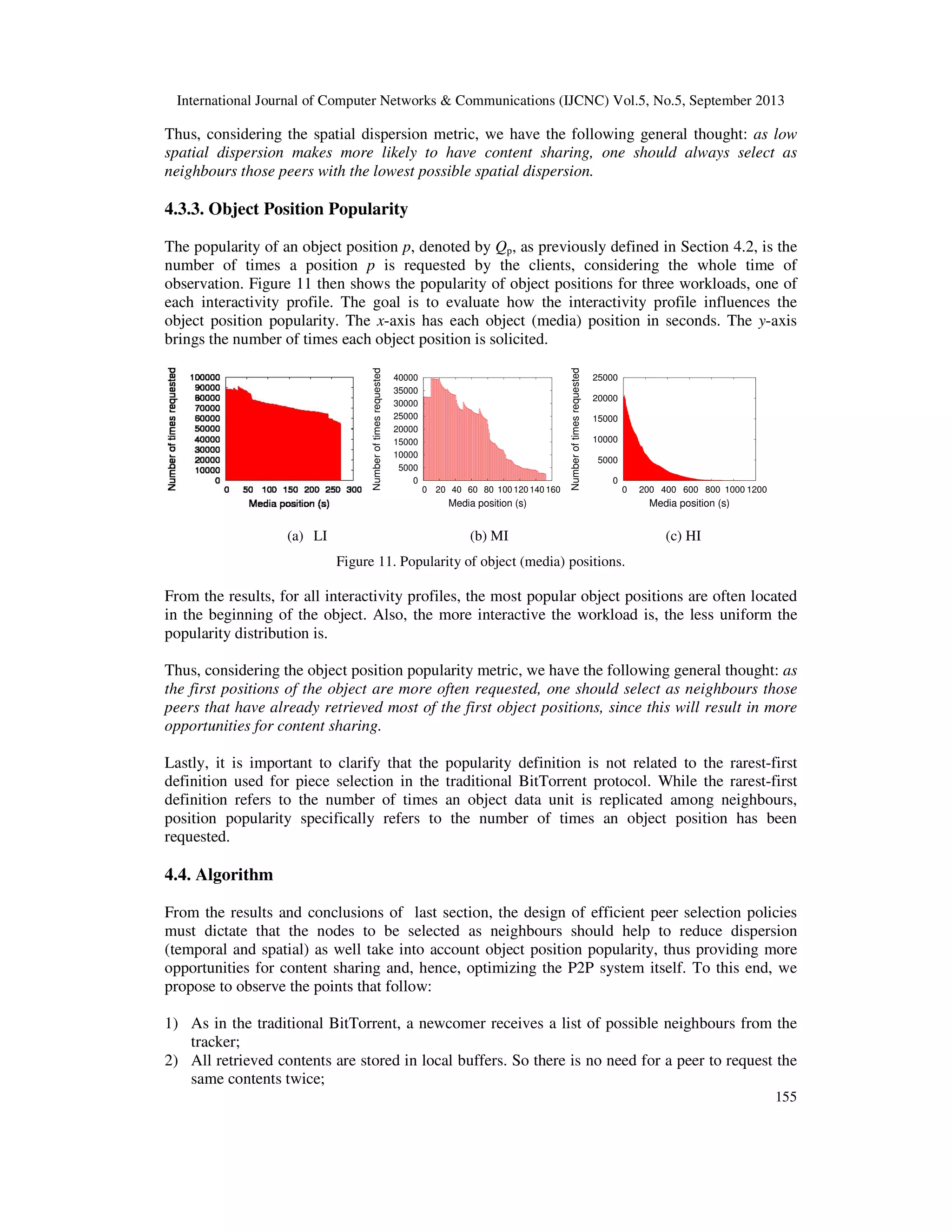 International Journal of Computer Networks & Communications (IJCNC) Vol.5, No.5, September 2013
155
Thus, considering the spatial dispersion metric, we have the following general thought: as low
spatial dispersion makes more likely to have content sharing, one should always select as
neighbours those peers with the lowest possible spatial dispersion.
4.3.3. Object Position Popularity
The popularity of an object position p, denoted by Qp, as previously defined in Section 4.2, is the
number of times a position p is requested by the clients, considering the whole time of
observation. Figure 11 then shows the popularity of object positions for three workloads, one of
each interactivity profile. The goal is to evaluate how the interactivity profile influences the
object position popularity. The x-axis has each object (media) position in seconds. The y-axis
brings the number of times each object position is solicited.
0
5000
10000
15000
20000
25000
30000
35000
40000
0 20 40 60 80 100 120 140 160
Numberoftimesrequested
Media position (s)
0
5000
10000
15000
20000
25000
0 200 400 600 800 1000 1200
Numberoftimesrequested
Media position (s)
(a) LI (b) MI (c) HI
Figure 11. Popularity of object (media) positions.
From the results, for all interactivity profiles, the most popular object positions are often located
in the beginning of the object. Also, the more interactive the workload is, the less uniform the
popularity distribution is.
Thus, considering the object position popularity metric, we have the following general thought: as
the first positions of the object are more often requested, one should select as neighbours those
peers that have already retrieved most of the first object positions, since this will result in more
opportunities for content sharing.
Lastly, it is important to clarify that the popularity definition is not related to the rarest-first
definition used for piece selection in the traditional BitTorrent protocol. While the rarest-first
definition refers to the number of times an object data unit is replicated among neighbours,
position popularity specifically refers to the number of times an object position has been
requested.
4.4. Algorithm
From the results and conclusions of last section, the design of efficient peer selection policies
must dictate that the nodes to be selected as neighbours should help to reduce dispersion
(temporal and spatial) as well take into account object position popularity, thus providing more
opportunities for content sharing and, hence, optimizing the P2P system itself. To this end, we
propose to observe the points that follow:
1) As in the traditional BitTorrent, a newcomer receives a list of possible neighbours from the
tracker;
2) All retrieved contents are stored in local buffers. So there is no need for a peer to request the
same contents twice;
 
