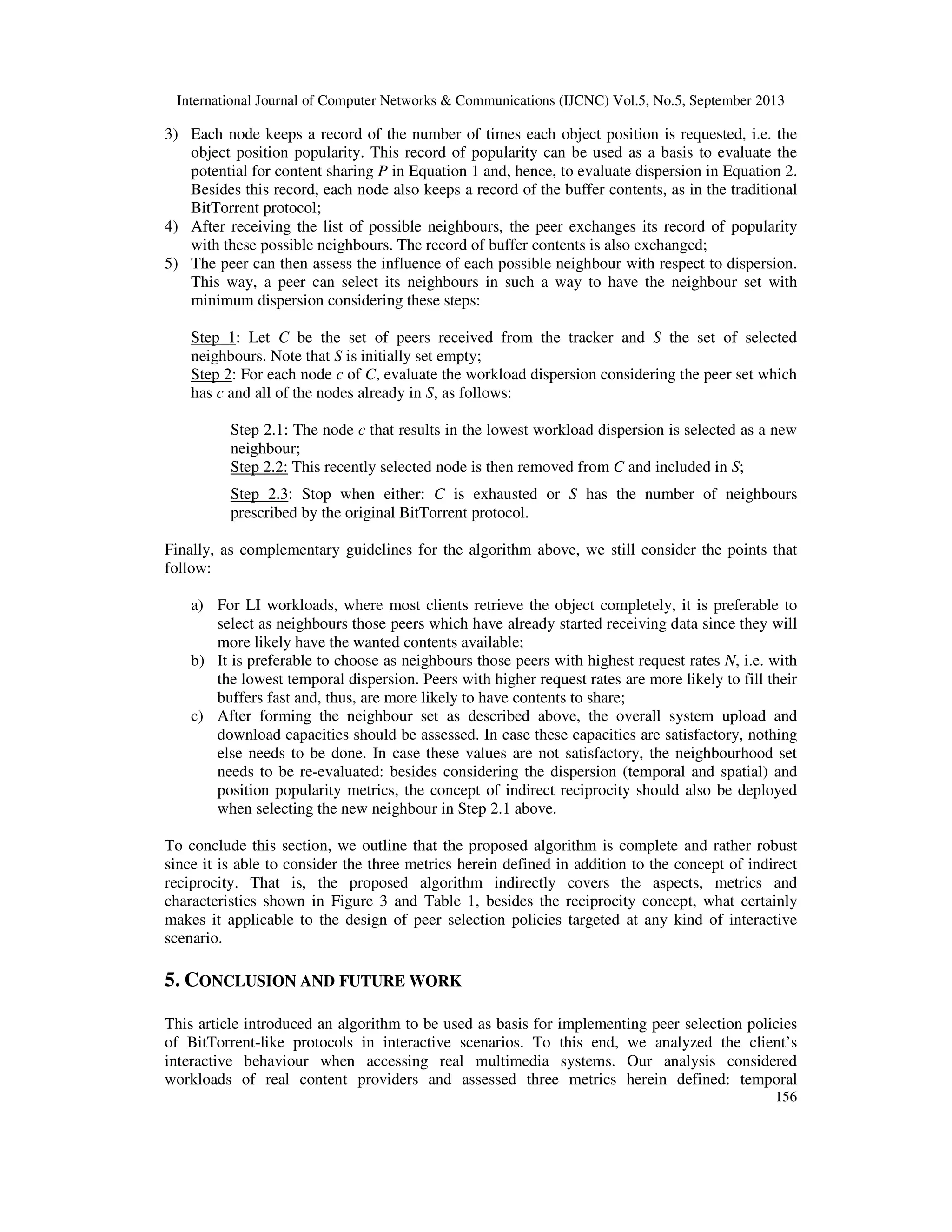 International Journal of Computer Networks & Communications (IJCNC) Vol.5, No.5, September 2013
156
3) Each node keeps a record of the number of times each object position is requested, i.e. the
object position popularity. This record of popularity can be used as a basis to evaluate the
potential for content sharing P in Equation 1 and, hence, to evaluate dispersion in Equation 2.
Besides this record, each node also keeps a record of the buffer contents, as in the traditional
BitTorrent protocol;
4) After receiving the list of possible neighbours, the peer exchanges its record of popularity
with these possible neighbours. The record of buffer contents is also exchanged;
5) The peer can then assess the influence of each possible neighbour with respect to dispersion.
This way, a peer can select its neighbours in such a way to have the neighbour set with
minimum dispersion considering these steps:
Step 1: Let C be the set of peers received from the tracker and S the set of selected
neighbours. Note that S is initially set empty;
Step 2: For each node c of C, evaluate the workload dispersion considering the peer set which
has c and all of the nodes already in S, as follows:
Step 2.1: The node c that results in the lowest workload dispersion is selected as a new
neighbour;
Step 2.2: This recently selected node is then removed from C and included in S;
Step 2.3: Stop when either: C is exhausted or S has the number of neighbours
prescribed by the original BitTorrent protocol.
Finally, as complementary guidelines for the algorithm above, we still consider the points that
follow:
a) For LI workloads, where most clients retrieve the object completely, it is preferable to
select as neighbours those peers which have already started receiving data since they will
more likely have the wanted contents available;
b) It is preferable to choose as neighbours those peers with highest request rates N, i.e. with
the lowest temporal dispersion. Peers with higher request rates are more likely to fill their
buffers fast and, thus, are more likely to have contents to share;
c) After forming the neighbour set as described above, the overall system upload and
download capacities should be assessed. In case these capacities are satisfactory, nothing
else needs to be done. In case these values are not satisfactory, the neighbourhood set
needs to be re-evaluated: besides considering the dispersion (temporal and spatial) and
position popularity metrics, the concept of indirect reciprocity should also be deployed
when selecting the new neighbour in Step 2.1 above.
To conclude this section, we outline that the proposed algorithm is complete and rather robust
since it is able to consider the three metrics herein defined in addition to the concept of indirect
reciprocity. That is, the proposed algorithm indirectly covers the aspects, metrics and
characteristics shown in Figure 3 and Table 1, besides the reciprocity concept, what certainly
makes it applicable to the design of peer selection policies targeted at any kind of interactive
scenario.
5. CONCLUSION AND FUTURE WORK
This article introduced an algorithm to be used as basis for implementing peer selection policies
of BitTorrent-like protocols in interactive scenarios. To this end, we analyzed the client’s
interactive behaviour when accessing real multimedia systems. Our analysis considered
workloads of real content providers and assessed three metrics herein defined: temporal
 