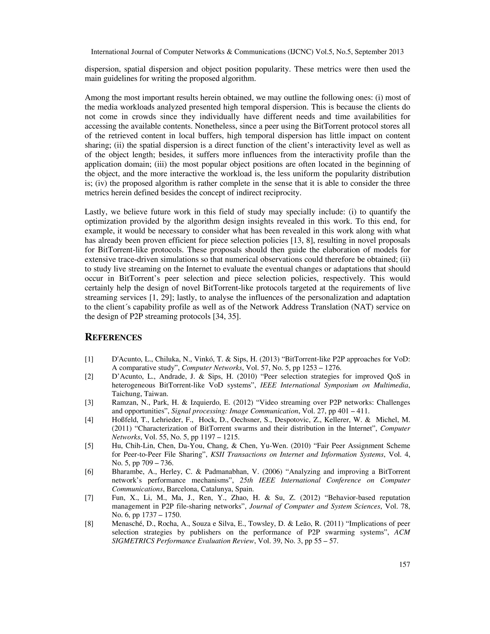 International Journal of Computer Networks & Communications (IJCNC) Vol.5, No.5, September 2013
157
dispersion, spatial dispersion and object position popularity. These metrics were then used the
main guidelines for writing the proposed algorithm.
Among the most important results herein obtained, we may outline the following ones: (i) most of
the media workloads analyzed presented high temporal dispersion. This is because the clients do
not come in crowds since they individually have different needs and time availabilities for
accessing the available contents. Nonetheless, since a peer using the BitTorrent protocol stores all
of the retrieved content in local buffers, high temporal dispersion has little impact on content
sharing; (ii) the spatial dispersion is a direct function of the client’s interactivity level as well as
of the object length; besides, it suffers more influences from the interactivity profile than the
application domain; (iii) the most popular object positions are often located in the beginning of
the object, and the more interactive the workload is, the less uniform the popularity distribution
is; (iv) the proposed algorithm is rather complete in the sense that it is able to consider the three
metrics herein defined besides the concept of indirect reciprocity.
Lastly, we believe future work in this field of study may specially include: (i) to quantify the
optimization provided by the algorithm design insights revealed in this work. To this end, for
example, it would be necessary to consider what has been revealed in this work along with what
has already been proven efficient for piece selection policies [13, 8], resulting in novel proposals
for BitTorrent-like protocols. These proposals should then guide the elaboration of models for
extensive trace-driven simulations so that numerical observations could therefore be obtained; (ii)
to study live streaming on the Internet to evaluate the eventual changes or adaptations that should
occur in BitTorrent’s peer selection and piece selection policies, respectively. This would
certainly help the design of novel BitTorrent-like protocols targeted at the requirements of live
streaming services [1, 29]; lastly, to analyse the influences of the personalization and adaptation
to the client´s capability profile as well as of the Network Address Translation (NAT) service on
the design of P2P streaming protocols [34, 35].
REFERENCES
[1] D'Acunto, L., Chiluka, N., Vinkó, T. & Sips, H. (2013) “BitTorrent-like P2P approaches for VoD:
A comparative study”, Computer Networks, Vol. 57, No. 5, pp 1253 – 1276.
[2] D’Acunto, L., Andrade, J. & Sips, H. (2010) “Peer selection strategies for improved QoS in
heterogeneous BitTorrent-like VoD systems”, IEEE International Symposium on Multimedia,
Taichung, Taiwan.
[3] Ramzan, N., Park, H. & Izquierdo, E. (2012) “Video streaming over P2P networks: Challenges
and opportunities”, Signal processing: Image Communication, Vol. 27, pp 401 – 411.
[4] Hoßfeld, T., Lehrieder, F., Hock, D., Oechsner, S., Despotovic, Z., Kellerer, W. & Michel, M.
(2011) “Characterization of BitTorrent swarms and their distribution in the Internet”, Computer
Networks, Vol. 55, No. 5, pp 1197 – 1215.
[5] Hu, Chih-Lin, Chen, Da-You, Chang, & Chen, Yu-Wen. (2010) “Fair Peer Assignment Scheme
for Peer-to-Peer File Sharing”, KSII Transactions on Internet and Information Systems, Vol. 4,
No. 5, pp 709 – 736.
[6] Bharambe, A., Herley, C. & Padmanabhan, V. (2006) “Analyzing and improving a BitTorrent
network’s performance mechanisms”, 25th IEEE International Conference on Computer
Communications, Barcelona, Catalunya, Spain.
[7] Fun, X., Li, M., Ma, J., Ren, Y., Zhao, H. & Su, Z. (2012) “Behavior-based reputation
management in P2P file-sharing networks”, Journal of Computer and System Sciences, Vol. 78,
No. 6, pp 1737 – 1750.
[8] Menasché, D., Rocha, A., Souza e Silva, E., Towsley, D. & Leão, R. (2011) “Implications of peer
selection strategies by publishers on the performance of P2P swarming systems”, ACM
SIGMETRICS Performance Evaluation Review, Vol. 39, No. 3, pp 55 – 57.
 