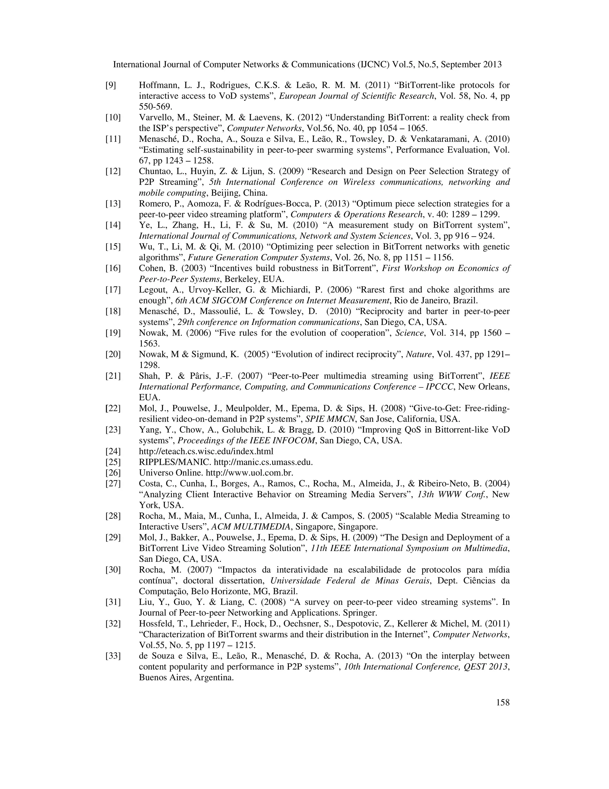 International Journal of Computer Networks & Communications (IJCNC) Vol.5, No.5, September 2013
158
[9] Hoffmann, L. J., Rodrigues, C.K.S. & Leão, R. M. M. (2011) “BitTorrent-like protocols for
interactive access to VoD systems”, European Journal of Scientific Research, Vol. 58, No. 4, pp
550-569.
[10] Varvello, M., Steiner, M. & Laevens, K. (2012) “Understanding BitTorrent: a reality check from
the ISP’s perspective”, Computer Networks, Vol.56, No. 40, pp 1054 – 1065.
[11] Menasché, D., Rocha, A., Souza e Silva, E., Leão, R., Towsley, D. & Venkataramani, A. (2010)
“Estimating self-sustainability in peer-to-peer swarming systems”, Performance Evaluation, Vol.
67, pp 1243 – 1258.
[12] Chuntao, L., Huyin, Z. & Lijun, S. (2009) “Research and Design on Peer Selection Strategy of
P2P Streaming”, 5th International Conference on Wireless communications, networking and
mobile computing, Beijing, China.
[13] Romero, P., Aomoza, F. & Rodrígues-Bocca, P. (2013) “Optimum piece selection strategies for a
peer-to-peer video streaming platform”, Computers & Operations Research, v. 40: 1289 – 1299.
[14] Ye, L., Zhang, H., Li, F. & Su, M. (2010) “A measurement study on BitTorrent system”,
International Journal of Communications, Network and System Sciences, Vol. 3, pp 916 – 924.
[15] Wu, T., Li, M. & Qi, M. (2010) “Optimizing peer selection in BitTorrent networks with genetic
algorithms”, Future Generation Computer Systems, Vol. 26, No. 8, pp 1151 – 1156.
[16] Cohen, B. (2003) “Incentives build robustness in BitTorrent”, First Workshop on Economics of
Peer-to-Peer Systems, Berkeley, EUA.
[17] Legout, A., Urvoy-Keller, G. & Michiardi, P. (2006) “Rarest first and choke algorithms are
enough”, 6th ACM SIGCOM Conference on Internet Measurement, Rio de Janeiro, Brazil.
[18] Menasché, D., Massoulié, L. & Towsley, D. (2010) “Reciprocity and barter in peer-to-peer
systems”, 29th conference on Information communications, San Diego, CA, USA.
[19] Nowak, M. (2006) “Five rules for the evolution of cooperation”, Science, Vol. 314, pp 1560 –
1563.
[20] Nowak, M & Sigmund, K. (2005) “Evolution of indirect reciprocity”, Nature, Vol. 437, pp 1291–
1298.
[21] Shah, P. & Pâris, J.-F. (2007) “Peer-to-Peer multimedia streaming using BitTorrent”, IEEE
International Performance, Computing, and Communications Conference – IPCCC, New Orleans,
EUA.
[22] Mol, J., Pouwelse, J., Meulpolder, M., Epema, D. & Sips, H. (2008) “Give-to-Get: Free-riding-
resilient video-on-demand in P2P systems”, SPIE MMCN, San Jose, California, USA.
[23] Yang, Y., Chow, A., Golubchik, L. & Bragg, D. (2010) “Improving QoS in Bittorrent-like VoD
systems”, Proceedings of the IEEE INFOCOM, San Diego, CA, USA.
[24] http://eteach.cs.wisc.edu/index.html
[25] RIPPLES/MANIC. http://manic.cs.umass.edu.
[26] Universo Online. http://www.uol.com.br.
[27] Costa, C., Cunha, I., Borges, A., Ramos, C., Rocha, M., Almeida, J., & Ribeiro-Neto, B. (2004)
“Analyzing Client Interactive Behavior on Streaming Media Servers”, 13th WWW Conf., New
York, USA.
[28] Rocha, M., Maia, M., Cunha, I., Almeida, J. & Campos, S. (2005) “Scalable Media Streaming to
Interactive Users”, ACM MULTIMEDIA, Singapore, Singapore.
[29] Mol, J., Bakker, A., Pouwelse, J., Epema, D. & Sips, H. (2009) “The Design and Deployment of a
BitTorrent Live Video Streaming Solution”, 11th IEEE International Symposium on Multimedia,
San Diego, CA, USA.
[30] Rocha, M. (2007) “Impactos da interatividade na escalabilidade de protocolos para mídia
contínua”, doctoral dissertation, Universidade Federal de Minas Gerais, Dept. Ciências da
Computação, Belo Horizonte, MG, Brazil.
[31] Liu, Y., Guo, Y. & Liang, C. (2008) “A survey on peer-to-peer video streaming systems”. In
Journal of Peer-to-peer Networking and Applications. Springer.
[32] Hossfeld, T., Lehrieder, F., Hock, D., Oechsner, S., Despotovic, Z., Kellerer & Michel, M. (2011)
“Characterization of BitTorrent swarms and their distribution in the Internet”, Computer Networks,
Vol.55, No. 5, pp 1197 – 1215.
[33] de Souza e Silva, E., Leão, R., Menasché, D. & Rocha, A. (2013) “On the interplay between
content popularity and performance in P2P systems”, 10th International Conference, QEST 2013,
Buenos Aires, Argentina.
 